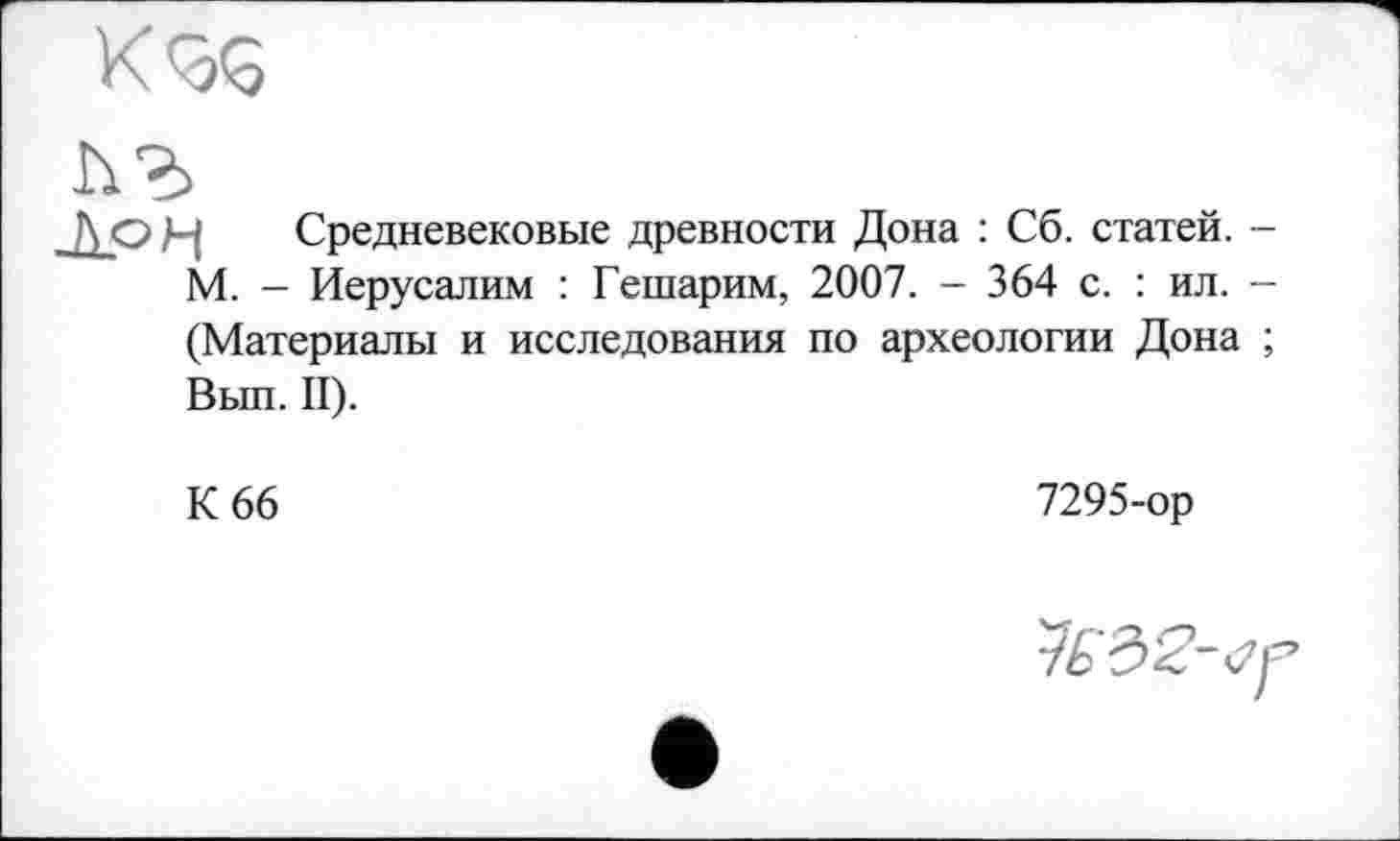 ﻿Средневековые древности Дона : Сб. статей. -М. — Иерусалим : Гешарим, 2007. - 364 с. : ил. -(Материалы и исследования по археологии Дона ; Вып. II).
К 66
7295-ор
